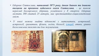 • Ізборник Святослава, написаний 1073 року, дяком Іваном та іншими
писцями на прохання київського князя Святослава, – це також
переклад болгарського збірника, укладеного у X сторіччі. Ізборник
містить 380 статей 25 авторів, має хрестоматійно-енциклопедичний
зміст.
• У книзі можна знайти відомості з математики, астрономії,
астрології, граматики, фізики, логіки, біології, історії, етики, уривки
богословських текстів та їхнє тлумачення.
 