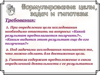 Требования: 1.  При определении цели исследования необходимо ответить на вопросы:  «Какой результат предполагается получить?», «Каким видится этот результат еще до его получения?» 2. Под задачами исследования понимается то, что можно сделать для достижения цели. 3. Гипотеза содержит предположение о связи определенной деятельности с ее результатом Формулирование цели,  задач и гипотезы 