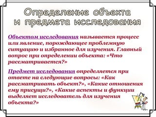 Объектом исследования  называется процесс или явление, порождающее проблемную ситуацию и избранное для изучения. Главный вопрос при определении объекта: «Что рассматривается?» Предмет исследования  определяется при ответе на следующие вопросы: «Как рассматривать объект?», «Какие отношения ему присущи?», «Какие аспекты и функции выделяет исследователь для изучения объекта?» Определение объекта и предмета исследования 
