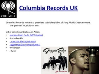 Columbia Records UK
Columbia Records remains a premiere subsidiary label of Sony Music Entertainment.
The genre of music is various.
List of Some Columbia Records Artists
• Jermaine Dupri (So So Def/Columbia)
• Aretha Franklin
• J. Cole (Roc Nation/Columbia
• Jagged Edge (So So Def/Columbia)
• Wyclef Jean
• J-Kwon
 