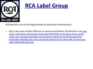 RCA Label Group
RCA Records is one of the flagship labels of Sony Music Entertainment.
• RCA is the name of three different co-owned record labels. RCA Records is the pop
music, rock music and country music label. RCA Victor is the blues music, world
music, jazz, musicals and other musical genres which do not fit the pop music
mold label. RCA Red Seal is the renowned classical music label with a reissue sub-
label called RCA Gold Seal.
 