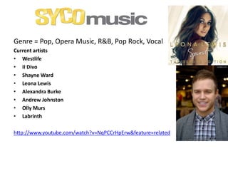 Genre = Pop, Opera Music, R&B, Pop Rock, Vocal
Current artists
• Westlife
• II Divo
• Shayne Ward
• Leona Lewis
• Alexandra Burke
• Andrew Johnston
• Olly Murs
• Labrinth
http://www.youtube.com/watch?v=NqPCCrHpErw&feature=related
 