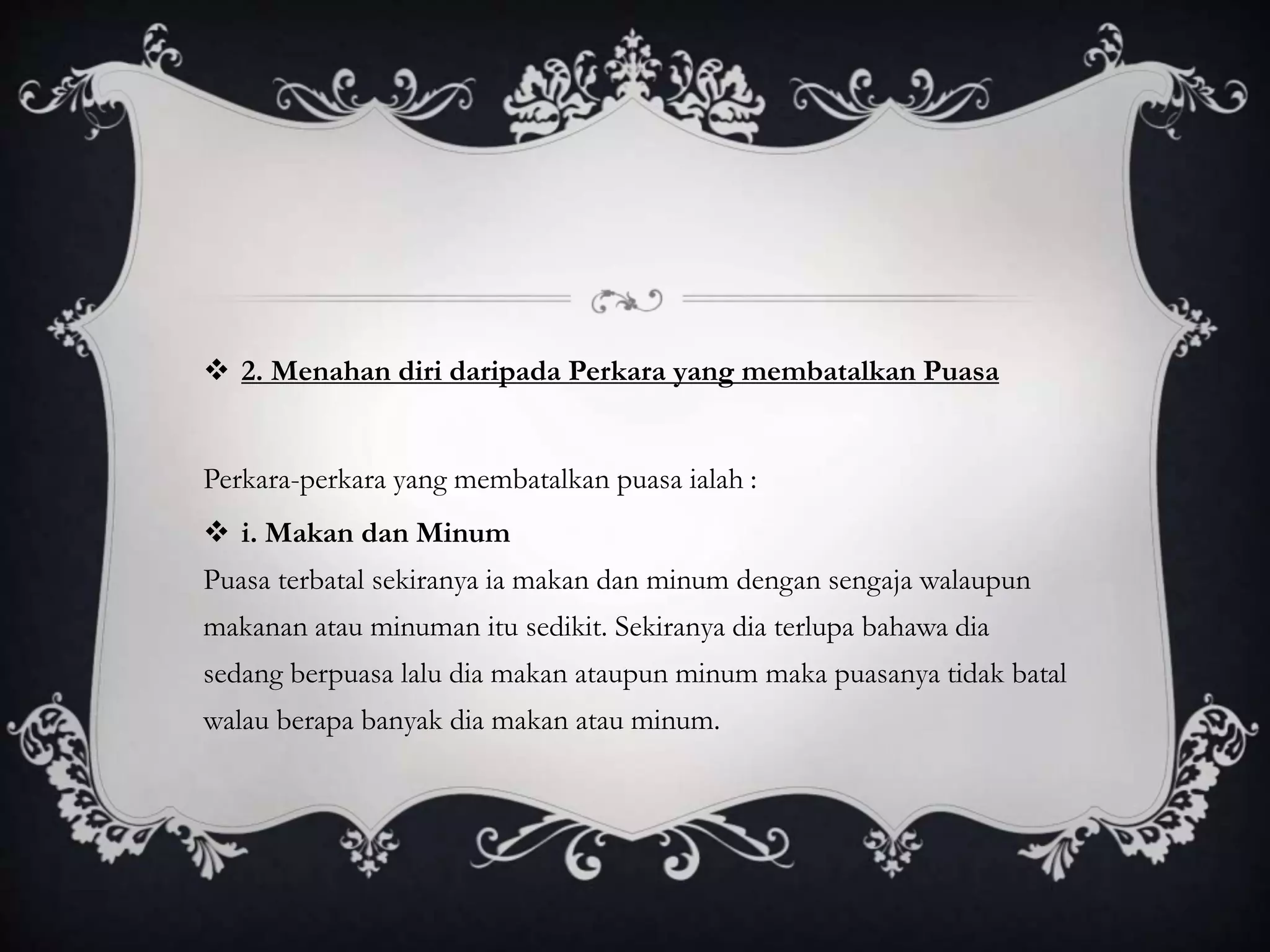  2. Menahan diri daripada Perkara yang membatalkan Puasa
Perkara-perkara yang membatalkan puasa ialah :
i. Makan dan Minum
Puasa terbatal sekiranya ia makan dan minum dengan sengaja walaupun
makanan atau minuman itu sedikit. Sekiranya dia terlupa bahawa dia
sedang berpuasa lalu dia makan ataupun minum maka puasanya tidak batal
walau berapa banyak dia makan atau minum.