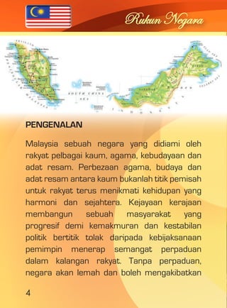 4 
Rukun Negara 
PENGENALAN 
Malaysia sebuah negara yang didiami oleh 
rakyat pelbagai kaum, agama, kebudayaan dan 
adat resam. Perbezaan agama, budaya dan 
adat resam antara kaum bukanlah titik pemisah 
untuk rakyat terus menikmati kehidupan yang 
harmoni dan sejahtera. Kejayaan kerajaan 
membangun sebuah masyarakat yang 
progresif demi kemakmuran dan kestabilan 
politik bertitik tolak daripada kebijaksanaan 
pemimpin menerap semangat perpaduan 
dalam kalangan rakyat. Tanpa perpaduan, 
negara akan lemah dan boleh mengakibatkan 
 
