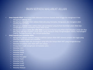 IMAN KEPADA MALAIKAT ALLAH
• Iman kepada Allah: Seseorang tidak dikatakan beriman kepada Allah hingga dia mengimani 4 hal:
– Mengimani adanya Allah.
– Mengimani rububiah Allah, bahwa tidak ada yang mencipta, menguasai, dan mengatur alam
semesta kecuali Allah.
– Mengimani uluhiah Allah, bahwa tidak ada sembahan yang berhak disembah selain Allah dan
mengingkari semua sembahan selain Allah Ta’ala.
– Mengimani semua nama dan sifat Allah (al-Asma'ul Husna) yang Allah telah tetapkan untuk diri-Nya
dan yang nabi-Nya tetapkan untuk Allah, serta menjauhi sikap menghilangkan makna, memalingkan
makna, mempertanyakan, dan menyerupakanNya.
• Iman kepada para malaikat Allah:
– Mengimani adanya malaikat sebagai makhluk ciptaan Allah SWT, beserta amalan dan tugas yang
diberikan Allah kepada para malaikat.
– Jumlah malaikat tidak ada seorangpun yang tahu dan hanya Allah SWT yang mengetahuinya
– Malaikat diciptakan oleh Allah SWT dari cahaya
– Orang islam wajib mengimami 10 malaikat yaitu:
– Malaikat Jibril
– Malaikat Mikal
– Malaikat Rakib
– Malaikat Atid
– Malaikat Mungkar
– Malaikat Nakir
– Malaikat Izrail
– Malaikat Israfil
– Malaikat Malik
– Malaikat Ridwan
 