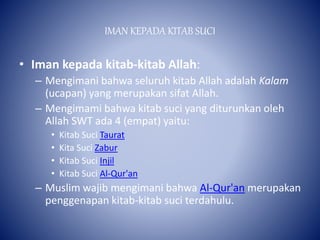 IMAN KEPADA KITAB SUCI
• Iman kepada kitab-kitab Allah:
– Mengimani bahwa seluruh kitab Allah adalah Kalam
(ucapan) yang merupakan sifat Allah.
– Mengimami bahwa kitab suci yang diturunkan oleh
Allah SWT ada 4 (empat) yaitu:
• Kitab Suci Taurat
• Kita Suci Zabur
• Kitab Suci Injil
• Kitab Suci Al-Qur'an
– Muslim wajib mengimani bahwa Al-Qur'an merupakan
penggenapan kitab-kitab suci terdahulu.
 