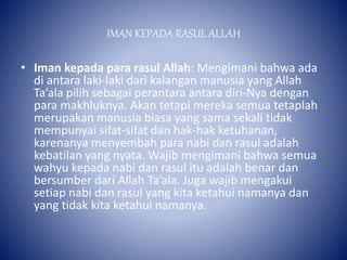 IMAN KEPADA RASUL ALLAH
• Iman kepada para rasul Allah: Mengimani bahwa ada
di antara laki-laki dari kalangan manusia yang Allah
Ta’ala pilih sebagai perantara antara diri-Nya dengan
para makhluknya. Akan tetapi mereka semua tetaplah
merupakan manusia biasa yang sama sekali tidak
mempunyai sifat-sifat dan hak-hak ketuhanan,
karenanya menyembah para nabi dan rasul adalah
kebatilan yang nyata. Wajib mengimani bahwa semua
wahyu kepada nabi dan rasul itu adalah benar dan
bersumber dari Allah Ta’ala. Juga wajib mengakui
setiap nabi dan rasul yang kita ketahui namanya dan
yang tidak kita ketahui namanya.
 