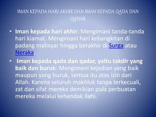 IMAN KEPADA HARI AKHIR DAN IMAN KEPADA QADA DAN
QADAR
• Iman kepada hari akhir: Mengimani tanda-tanda
hari kiamat. Mengimani hari kebangkitan di
padang mahsyar hingga berakhir di Surga atau
Neraka.
• Iman kepada qada dan qadar, yaitu takdir yang
baik dan buruk: Mengimani kejadian yang baik
maupun yang buruk, semua itu atas izin dari
Allah. Karena seluruh makhluk tanpa terkecuali,
zat dan sifat mereka demikian pula perbuatan
mereka melalui kehendak Ilahi.
 