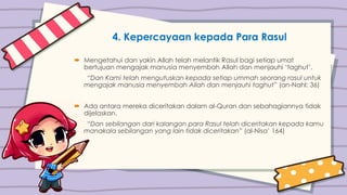 4. Kepercayaan kepada Para Rasul
 Mengetahui dan yakin Allah telah melantik Rasul bagi setiap umat
bertujuan mengajak manusia menyembah Allah dan menjauhi ‘taghut’.
“Dan Kami telah mengutuskan kepada setiap ummah seorang rasul untuk
mengajak manusia menyembah Allah dan menjauhi taghut” (an-Nahl: 36)
 Ada antara mereka diceritakan dalam al-Quran dan sebahagiannya tidak
dijelaskan.
“Dan sebilangan dari kalangan para Rasul telah diceritakan kepada kamu
manakala sebilangan yang lain tidak diceritakan” (al-Nisa’ 164)
 