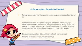 5. Kepercayaan Kepada hari Akhirat
 Percaya dan yakin tentang adanya kehidupan selepas alam dunia
ini.
Ingatlah hari bumi ini diganti dengan yang lain, demikian juga
langit; dan mereka berhimpun menghadap Allah, Yang Maha Esa,
lagi Maha Kuasa. Dan engkau akan melihat orang yang berdosa
pada ketika itu diberkas dengan belenggu.(Ibrahim: 48-49)
 Seluruh makhluk akan dibangkitkan setelah mereka mati
 Mereka akan dihisab seluruh amalannya
 