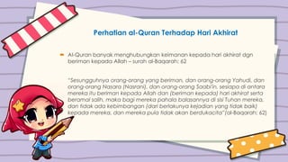 Perhatian al-Quran Terhadap Hari Akhirat
 Al-Quran banyak menghubungkan keimanan kepada hari akhirat dgn
beriman kepada Allah – surah al-Baqarah: 62
“Sesungguhnya orang-orang yang beriman, dan orang-orang Yahudi, dan
orang-orang Nasara (Nasrani), dan orang-orang Saabi'in, sesiapa di antara
mereka itu beriman kepada Allah dan (beriman kepada) hari akhirat serta
beramal salih, maka bagi mereka pahala balasannya di sisi Tuhan mereka,
dan tidak ada kebimbangan (dari berlakunya kejadian yang tidak baik)
kepada mereka, dan mereka pula tidak akan berdukacita”(al-Baqarah: 62)
 