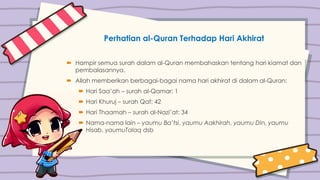 Perhatian al-Quran Terhadap Hari Akhirat
 Hampir semua surah dalam al-Quran membahaskan tentang hari kiamat dan
pembalasannya.
 Allah memberikan berbagai-bagai nama hari akhirat di dalam al-Quran:
 Hari Saa’ah – surah al-Qamar: 1
 Hari Khuruj – surah Qaf: 42
 Hari Thaamah – surah al-Nazi’at: 34
 Nama-nama lain – yaumu Ba’tsi, yaumu Aakhirah, yaumu Din, yaumu
Hisab, yaumuTalaq dsb
 