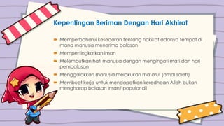 Kepentingan Beriman Dengan Hari Akhirat
 Memperbaharui kesedaran tentang hakikat adanya tempat di
mana manusia menerima balasan
 Mempertingkatkan iman
 Melembutkan hati manusia dengan mengingati mati dan hari
pembalasan
 Menggalakkan manusia melakukan ma’aruf (amal soleh)
 Membuat kerja untuk mendapatkan keredhaan Allah bukan
mengharap balasan insan/ popular dll
 