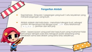 Pengertian Akidah
 Segi bahasa - Simpulan / pegangan yang kuat / satu keyakinan yang
menjadi pegangan yang kuat.
 Akidah adalah dari kata kerja - menyimpul dengan kuat, sebagai
contoh: Ali menyimpul tali dengan kuat. Kata terbitannya
( ) - jaminan dan ikat janji.
 Istilah - kepercayaan yang pasti dan keputusan yang muktamat tidak
bercampur dengan syak atau keraguan pada seseorang yang
berakidah sama ada akidah yang betul atau sebaliknya.
 