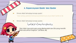 6. Kepercayaan Qada’ dan Qadar
 Firman Allah terhadap konsep qada’.
“Dan setiap perkara mempunyai ketentuan di sisi Allah”(al-Ra’d: 8)
 Firman Allah terhadap konsep qadar.
“Dan Allah mencipta apa yang dikehendaki dan Dia yang memilih.
Tidak ada pilihan baginya” (al-Qisas: 68)
 