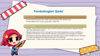 Pembahagian Qada’
Qada’ Mubram
•Ianya tidak berubah dan tidak dapat diubah oleh sesiapa pun.
•Takdir dalam ilmu Tuhan yang azali – Qaaf: 29
Qada’ Muallaq
•Qada’ yang boleh berubah. Ianya masih menerima perubahan dengan sebab
doa dan perbuatan baik.
•Bergantung pada usaha manusia dan kita diberi kebebasan untuk memilihnya.
Bahkan kita disaran untuk memilih perkara yang boleh mendatagkan manfaat.
•Contohnya seorang pelajar berusaha dengan tekun dalam pelajarannya. Dengan
izin Allah dia Berjaya mendapat keputusan cemerlang.
•Sabda Nabi “ Tidak akan berubah nasib sesuatu qada’ melainkan dengan doa”
 