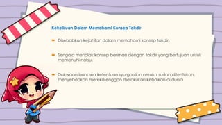 Kekeliruan Dalam Memahami Konsep Takdir
 Disebabkan kejahilan dalam memahami konsep takdir.
 Sengaja menolak konsep beriman dengan takdir yang bertujuan untuk
memenuhi nafsu.
 Dakwaan bahawa ketentuan syurga dan neraka sudah ditentukan,
menyebabkan mereka enggan melakukan kebaikan di dunia
 