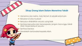 Sikap Orang Islam Dalam Menerima Takdir
 Menerima dan redha. Ada hikmah di sebalik ketentuan.
 Bersabar di atas musibah
 Bersyukur ditakdirkan sesuatu yang baik
 Sentiasa berusaha dan berwaspada, jangan menunggu takdir
Allah tanpa berbuat sesuatu
 Sentiasa berdoa
 Hendaklah bertawakal kepada Allah.
 