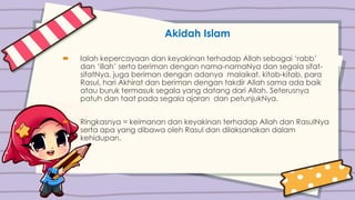 Akidah Islam
 Ialah kepercayaan dan keyakinan terhadap Allah sebagai ‘rabb’
dan ‘illah’ serta beriman dengan nama-namaNya dan segala sifat-
sifatNya, juga beriman dengan adanya malaikat, kitab-kitab, para
Rasul, hari Akhirat dan beriman dengan takdir Allah sama ada baik
atau buruk termasuk segala yang datang dari Allah. Seterusnya
patuh dan taat pada segala ajaran dan petunjukNya.
 Ringkasnya = keimanan dan keyakinan terhadap Allah dan RasulNya
serta apa yang dibawa oleh Rasul dan dilaksanakan dalam
kehidupan.
 