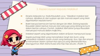 2. Kepercayaan kepada Malaikat
 Dicipta daripada nur. Hadis Rasulullah s.a.w, “Dijadikan malaikat dari
cahaya, dijadikan jin dari nyalaan api dan manusia seperti yang telah
digambarkan kepada kamu”
 Boleh berupa bermacam bentuk dengan izin Allah. Datang kepada
Rasulullah dalam bentuk manusia dan ada juga yang datang ke bumi
dalam bentuk cahaya. Contoh, Malaikat Jibril datan jumpa Rasulullah
menyerupai manusia dalam majlis ilmu.
 Malaikat seperti yang digambarkan dalam al-Quran mempunyai sayap
Segala puji bagi Allah yang menciptakan langit dan bumi, yang
menjadikan malaikat utusan-utusan yang bersayap: dua, tiga dan empat;
Ia menambah dalam ciptaan-Nya apa jua yang dikehendaki-Nya.
Sesungguhnya Allah Maha Kuasa atas tiap-tiap sesuatu. (Faatir: 1)
 