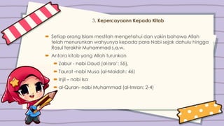 3. Kepercayaann Kepada Kitab
 Setiap orang Islam mestilah mengetahui dan yakin bahawa Allah
telah menurunkan wahyunya kepada para Nabi sejak dahulu hingga
Rasul terakhir Muhammad s.a.w.
 Antara kitab yang Allah turunkan
 Zabur - nabi Daud (al-Isra’: 55),
 Taurat -nabi Musa (al-Maidah: 46)
 Injil – nabi Isa
 al-Quran- nabi Muhammad (al-Imran: 2-4)
 