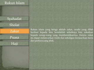 Rukun Islam



 Syahadat
  Sholat
              Rukun islam yang ketiga adalah zakat, rezeki yang Allah
   Zakat      berikan kepada kita hendaklah sebaiknya kita zakatkan
              kepada orang-orang yang membutuhkannya. Karena zakat
  Puasa       itu dapat melancarkan rizeki dan sekaligus mensucikan harta
              dari perkara yang jelek.
   Haji
 