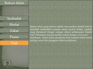 Rukun Islam



 Syahadat
  Sholat      Rukun islam yang kelima adalah menunaikan ibadah haji ke
              baitullah makkahjika mampu sekali seumur hidup. Apakah
   Zakat      yang dimaksud dengan mampu dalam pelaksanaan ibadah
              haji? Dikatakan mampu apabila terkait dengan 3 hal yaitu:
  Puasa       Kesehatan, bekal untuk perjalanan haji maupun bekal untuk
              pulang, aman dari gangguan dalam perjalanan.
   Haji
 