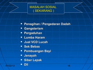 MASALAH SOSIAL
                   ( SEKARANG )



              Penagihan / Pengedaran Dadah
              Gangsterism
              Pergaduhan
              Lumba Haram
              Jual VCD Lucah
              Sek Bebas
              Pembuangan Bayi
              Jenayah
              Siber Lepak
01/02/13
              Dll                       18
 