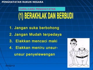 PENGHAYATAN RUKUN NEGARA


             CARA-CARA PENGHAYATAN




     1. Jangan suka berbohong
     2. Jangan Mudah terpedaya
     3. Elakkan mencaci maki
     4. Elakkan meniru unsur-
         unsur penyelewengan


  01/02/13                           25
 