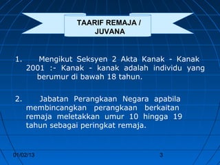 TAARIF REMAJA /
                    JUVANA


1.      Mengikut Seksyen 2 Akta Kanak - Kanak
     2001 :- Kanak - kanak adalah individu yang
       berumur di bawah 18 tahun.


2.      Jabatan Perangkaan Negara apabila
     membincangkan perangkaan berkaitan
     remaja meletakkan umur 10 hingga 19
     tahun sebagai peringkat remaja.


01/02/13                            3
 