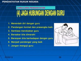 PENGHAYATAN RUKUN NEGARA

            CARA-CARA PENGHAYATAN




    1. Merendah diri dengan guru
    2. Pandangan hormat dan prasangka baik
    3. Sentiasa mendoakan guru
    4. Bersabar bila dimarahi
    5. Bersopan bila berhadapan dengan guru
    6. Menjadi pendengar yang baik
    7. Jangan menguji guru




 01/02/13                                     39
 