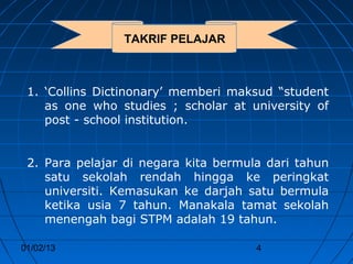 TAKRIF PELAJAR



 1. ‘Collins Dictinonary’ memberi maksud “student
    as one who studies ; scholar at university of
    post - school institution.


 2. Para pelajar di negara kita bermula dari tahun
    satu sekolah rendah hingga ke peringkat
    universiti. Kemasukan ke darjah satu bermula
    ketika usia 7 tahun. Manakala tamat sekolah
    menengah bagi STPM adalah 19 tahun.

01/02/13                              4
 