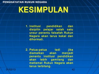 PENGHAYATAN RUKUN NEGARA




            1. Institusi   pendidikan   dan
               disipilin pelajar salah satu
               unsur penentu falsafah Rukun
               Negara akan terus kekal dan
               dihormati.


            2. Petua-petua       tadi    jika
               diamalkan      akan    menjadi
               penentu institusi pendidikan
               akan lebih gemilang dan
               matlamat Rukun Negara akan
               terus terbilang.
 01/02/13                                   42
 