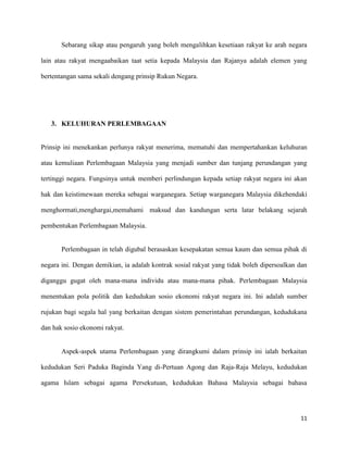 Sebarang sikap atau pengaruh yang boleh mengalihkan kesetiaan rakyat ke arah negara

lain atau rakyat mengaabaikan taat setia kepada Malaysia dan Rajanya adalah elemen yang

bertentangan sama sekali dengang prinsip Rukun Negara.




   3. KELUHURAN PERLEMBAGAAN


Prinsip ini menekankan perlunya rakyat menerima, mematuhi dan mempertahankan keluhuran

atau kemuliaan Perlembagaan Malaysia yang menjadi sumber dan tunjang perundangan yang

tertinggi negara. Fungsinya untuk memberi perlindungan kepada setiap rakyat negara ini akan

hak dan keistimewaan mereka sebagai warganegara. Setiap warganegara Malaysia dikehendaki

menghormati,menghargai,memahami maksud dan kandungan serta latar belakang sejarah

pembentukan Perlembagaan Malaysia.


       Perlembagaan in telah digubal berasaskan kesepakatan semua kaum dan semua pihak di

negara ini. Dengan demikian, ia adalah kontrak sosial rakyat yang tidak boleh dipersoalkan dan

diganggu gugat oleh mana-mana individu atau mana-mana pihak. Perlembagaan Malaysia

menentukan pola politik dan kedudukan sosio ekonomi rakyat negara ini. Ini adalah sumber

rujukan bagi segala hal yang berkaitan dengan sistem pemerintahan perundangan, kedudukana

dan hak sosio ekonomi rakyat.


       Aspek-aspek utama Perlembagaan yang dirangkumi dalam prinsip ini ialah berkaitan

kedudukan Seri Paduka Baginda Yang di-Pertuan Agong dan Raja-Raja Melayu, kedudukan

agama Islam sebagai agama Persekutuan, kedudukan Bahasa Malaysia sebagai bahasa




                                                                                           11
 