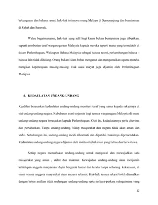 kebangsaan dan bahasa rasmi, hak-hak istimewa orang Melayu di Semenanjung dan bumiputera

di Sabah dan Sarawak.


       Walau bagaimanapun, hak-hak yang adil bagi kaum bukan bumiputera juga diberikan,

seperti pemberian taraf warganegaraan Malaysia kepada mereka seperti mana yang termaktub di

dalam Perlembagaan, Walaupun Bahasa Malaysia sebagai bahasa rasmi, perkembangan bahasa –

bahasa lain tidak dihalang. Orang bukan Islam bebas menganut dan mengamalkan agama mereka

mengikut kepercayaan masing-masing. Hak asasi rakyat juga dijamin oleh Perlembagaan

Malaysia.




   4. KEDAULATAN UNDANG-UNDANG


Keadilan berasaskan kedaulatan undang-undang memberi taraf yang sama kepada rakyatnya di

sisi undang-undang negara. Kebebasan asasi terjamin bagi semua warganegara Malaysia di mana

undang-undang negara berasaskan kepada Perlembagaan. Oleh itu, kedaulatannya perlu diterima

dan pertahankan, Tanpa undang-undang, hidup masyarakat dan negara tidak akan aman dan

stabil. Sehubungan itu, undang-undang mesti dihormati dan dipatuhi, bukannya dipersendakan.

Kedaulatan undang-undang negara dijamin oleh institusi kehakiman yang bebas dan berwibawa.


       Setiap negara memerlukan undang-undang untuk mengawal dan mewujudkan satu

masyarakat yang aman , stabil dan makmur. Kewujudan undang-undang akan menjamin

kehidupan anggota masyarakat dapat bergerak lancar dan teratur tanpa sebarang kekacauan, di

mana semua anggota masyarakat akan merasa selamat. Hak-hak semua rakyat boleh diamalkan

dengan bebas asalkan tidak melanggar undang-undang serta perkara-perkara sebagaimana yang

                                                                                        12
 