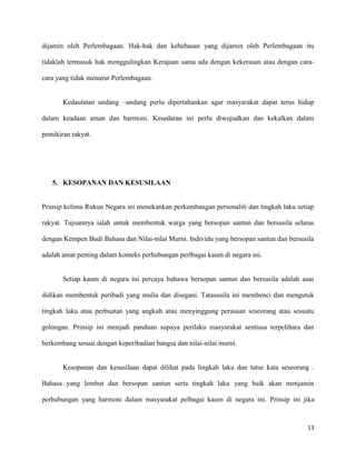 dijamin oleh Perlembagaan. Hak-hak dan kebebasan yang dijamin oleh Perlembagaan itu

tidaklah termasuk hak menggulingkan Kerajaan sama ada dengan kekerasan atau dengan cara-

cara yang tidak menurut Perlembagaan.


       Kedaulatan undang –undang perlu dipertahankan agar masyarakat dapat terus hidup

dalam keadaan aman dan harmoni. Kesedaran ini perlu diwujudkan dan kekalkan dalam

pemikiran rakyat.




   5. KESOPANAN DAN KESUSILAAN


Prinsip kelima Rukun Negara ini menekankan perkembangan personaliti dan tingkah laku setiap

rakyat. Tujuannya ialah untuk membentuk warga yang bersopan santun dan bersusila selaras

dengan Kempen Budi Bahasa dan Nilai-nilai Murni. Individu yang bersopan santun dan bersusila

adalah amat penting dalam konteks perhubungan perlbagai kaum di negara ini.


       Setiap kaum di negara ini percaya bahawa bersopan santun dan bersusila adalah asas

didikan membentuk peribadi yang mulia dan disegani. Tatasusila ini membenci dan mengutuk

tingkah laku atau perbuatan yang angkuh atau menyinggung perasaan seseorang atau sesuatu

golongan. Prinsip ini menjadi panduan supaya perilaku masyarakat sentiasa terpelihara dan

berkembang sesuai dengan keperibadian bangsa dan nilai-nilai murni.


       Kesopanan dan kesusilaan dapat dilihat pada lingkah laku dan tutur kata seseorang .

Bahasa yang lembut dan bersopan santun serta tingkah laku yang baik akan menjamin

perhubungan yang harmoni dalam masyarakat pelbagai kaum di negara ini. Prinsip ini jika



                                                                                         13
 