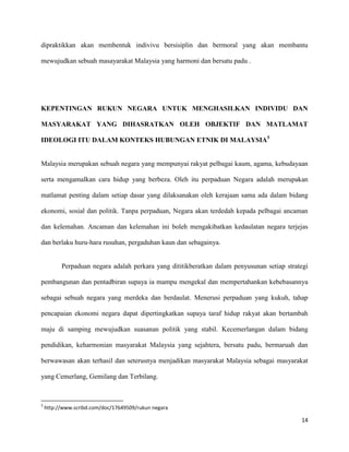 dipraktikkan akan membentuk indivivu bersisiplin dan bermoral yang akan membantu

mewujudkan sebuah masayarakat Malaysia yang harmoni dan bersatu padu .




KEPENTINGAN RUKUN NEGARA UNTUK MENGHASILKAN INDIVIDU DAN

MASYARAKAT YANG DIHASRATKAN OLEH OBJEKTIF DAN MATLAMAT

IDEOLOGI ITU DALAM KONTEKS HUBUNGAN ETNIK DI MALAYSIA5


Malaysia merupakan sebuah negara yang mempunyai rakyat pelbagai kaum, agama, kebudayaan

serta mengamalkan cara hidup yang berbeza. Oleh itu perpaduan Negara adalah merupakan

matlamat penting dalam setiap dasar yang dilaksanakan oleh kerajaan sama ada dalam bidang

ekonomi, sosial dan politik. Tanpa perpaduan, Negara akan terdedah kepada pelbagai ancaman

dan kelemahan. Ancaman dan kelemahan ini boleh mengakibatkan kedaulatan negara terjejas

dan berlaku huru-hara rusuhan, pergaduhan kaun dan sebagainya.


          Perpaduan negara adalah perkara yang dititikberatkan dalam penyusunan setiap strategi

pembangunan dan pentadbiran supaya ia mampu mengekal dan mempertahankan kebebasannya

sebagai sebuah negara yang merdeka dan berdaulat. Menerusi perpaduan yang kukuh, tahap

pencapaian ekonomi negara dapat dipertingkatkan supaya taraf hidup rakyat akan bertambah

maju di samping mewujudkan suasanan politik yang stabil. Kecemerlangan dalam bidang

pendidikan, keharmonian masyarakat Malaysia yang sejahtera, bersatu padu, bermaruah dan

berwawasan akan terhasil dan seterusnya menjadikan masyarakat Malaysia sebagai masyarakat

yang Cemerlang, Gemilang dan Terbilang.



5
    http://www.scribd.com/doc/17649509/rukun negara

                                                                                            14
 