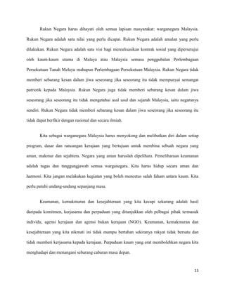 Rukun Negara harus dihayati oleh semua lapisan masyarakat: warganegara Malaysia.

Rukun Negara adalah satu nilai yang perlu dicapai. Rukun Negara adalah amalan yang perlu

dilakukan. Rukun Negara adalah satu visi bagi merealisasikan kontrak sosial yang dipersetujui

oleh kaum-kaum utama di Malaya atau Malaysia semasa penggubalan Perlembagaan

Persekutuan Tanah Melayu mahupun Perlembagaan Persekutuan Malaysia. Rukun Negara tidak

memberi sebarang kesan dalam jiwa seseorang jika seseorang itu tidak mempunyai semangat

patriotik kepada Malaysia. Rukun Negara juga tidak memberi sebarang kesan dalam jiwa

seseorang jika seseorang itu tidak mengetahui asal usul dan sejarah Malaysia, iaitu negaranya

sendiri. Rukun Negara tidak memberi sebarang kesan dalam jiwa seseorang jika seseorang itu

tidak dapat berfikir dengan rasional dan secara ilmiah.


       Kita sebagai warganegara Malaysia harus menyokong dan melibatkan diri dalam setiap

program, dasar dan rancangan kerajaan yang bertujuan untuk membina sebuah negara yang

aman, makmur dan sejahtera. Negara yang aman haruslah dipelihara. Pemeliharaan keamanan

adalah tugas dan tanggungjawab semua warganegara. Kita harus hidup secara aman dan

harmoni. Kita jangan melakukan kegiatan yang boleh mencetus salah faham antara kaum. Kita

perlu patuhi undang-undang sepanjang masa.


       Keamanan, kemakmuran dan kesejahteraan yang kita kecapi sekarang adalah hasil

daripada komitmen, kerjasama dan perpaduan yang ditunjukkan oleh pelbagai pihak termasuk

individu, agensi kerajaan dan agensi bukan kerajaan (NGO). Keamanan, kemakmuran dan

kesejahteraan yang kita nikmati ini tidak mampu bertahan sekiranya rakyat tidak bersatu dan

tidak memberi kerjasama kepada kerajaan. Perpaduan kaum yang erat membolehkan negara kita

menghadapi dan menangani sebarang cabaran masa depan.



                                                                                          15
 