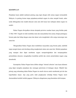 KESIMPULAN


Perpaduan kaum adalah matlamat penting yang ingin dicapai oleh semua negara termasuklah

Malaysia. Ia penting kerana tanpa perpaduan,sesebuah negara itu akan menjadi lemah, sukar

untuk dibangunkan dan mudah diancam sama ada oleh kuasa luar mahupun dalam negara itu

sendiri.


           Rukun Negara diwujudkan ekoran daripada peristiwa rusuhan kaum yang berlaku pada

13 Mei 1969. Tragedi ini telah membuka mata dan menyedarkan kita semua, betapa pentingnya

bersatu padu dan hidup dengan aman dan damai serta menghindari sifat curiga mencurigai satu

sama lain.


           Mengamalkan Rukun Negara akan melahirkan masyarakat yang bersatu padu, muhibah

tanpa mengira kaum serta bersikap saling menghormati antara satu sama lain. Melalui perpaduan

yang mampan akan dapat membantu negara mempertingkatkan dan mempergiatkan

pertumbuhan ekonomi, mengekalkan kestabilan politik dan sistem pemerintahan negara yang

demokratik.


           Kesimpulan, Rukun Negara harus dilihat sebagai ‘internal cohesion’ atau kuasa dalaman

yang dapat mengikat perpaduan dan semangat patriotisme di kalangan rakyat. Objektif dan

prinsip yang terkandung dalam Rukun Negara itu masih releven untuk membentuk jati diri dan

keperibadian rakyat. Apa yang perlu ialah penghayatan terhadap Rukun Negara mesti

disemarakkan kembali melalui gagasan 1Malaysia sebagaimana yang disarankan oleh kerajaan.




                                                                                             16
 