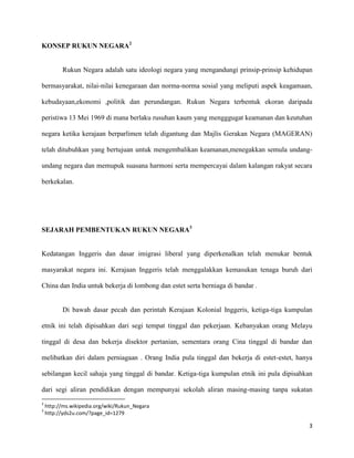 KONSEP RUKUN NEGARA2


          Rukun Negara adalah satu ideologi negara yang mengandungi prinsip-prinsip kehidupan

bermasyarakat, nilai-nilai kenegaraan dan norma-norma sosial yang meliputi aspek keagamaan,

kebudayaan,ekonomi ,politik dan perundangan. Rukun Negara terbentuk ekoran daripada

peristiwa 13 Mei 1969 di mana berlaku rusuhan kaum yang mengggugat keamanan dan keutuhan

negara ketika kerajaan berparlimen telah digantung dan Majlis Gerakan Negara (MAGERAN)

telah ditubuhkan yang bertujuan untuk mengembalikan keamanan,menegakkan semula undang-

undang negara dan memupuk suasana harmoni serta mempercayai dalam kalangan rakyat secara

berkekalan.




SEJARAH PEMBENTUKAN RUKUN NEGARA3


Kedatangan Inggeris dan dasar imigrasi liberal yang diperkenalkan telah menukar bentuk

masyarakat negara ini. Kerajaan Inggeris telah menggalakkan kemasukan tenaga buruh dari

China dan India untuk bekerja di lombong dan estet serta berniaga di bandar .


          Di bawah dasar pecah dan perintah Kerajaan Kolonial Inggeris, ketiga-tiga kumpulan

etnik ini telah dipisahkan dari segi tempat tinggal dan pekerjaan. Kebanyakan orang Melayu

tinggal di desa dan bekerja disektor pertanian, sementara orang Cina tinggal di bandar dan

melibatkan diri dalam perniagaan . Orang India pula tinggal dan bekerja di estet-estet, hanya

sebilangan kecil sahaja yang tinggal di bandar. Ketiga-tiga kumpulan etnik ini pula dipisahkan

dari segi aliran pendidikan dengan mempunyai sekolah aliran masing-masing tanpa sukatan
2
    http://ms.wikipedia.org/wiki/Rukun_Negara
3
    http://yds2u.com/?page_id=1279

                                                                                            3
 