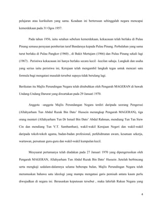 pelajaran atau kurikulum yang sama. Keadaan ini berterusan sehinggalah negara mencapai

kemerdekaan pada 31 Ogos 1957.


       Pada tahun 1956, iaitu setahun sebelum kemerdekaan, kekacauan telah berlaku di Pulau

Pinang semasa perayaan pemberian taraf Bandaraya kepada Pulau Pinang. Perbalahan yang sama

turut berlaku di Pulau Pangkor (1960) , di Bukit Mertajam (1966) dan Pulau Pinang sekali lagi

(1967) . Peristiwa kekacauan ini hanya berlaku secara kecil –kecilan sahaja. Langkah dan usaha

yang serius iaitu peristiwa ini, Kerajaan telah mengambil langkah tegas untuk mencari satu

formula bagi mengatasi masalah tersebut supaya tidak berulang lagi.


Berikutan itu Majlis Perundingan Negara telah ditubuhkan oleh Pengarah MAGERAN di bawah

Undang-Undang Darurat yang diwartakan pada 29 Januari 1970.


       Anggota –anggota Majlis Perundangan Negara terdiri daripada seorang Pengerusi

(Allahyarham Tun Abdul Razak Bin Dato’ Hussein merangkap Pengarah MAGERAN), tiga

orang menteri (Allahyarham Tun Dr Ismail Bin Dato’ Abdul Rahman, mendiang Tun Tan Siew

Cin dan mendiang Tun V.T. Sambanthan), wakil-wakil Kerajaan Negeri dan wakil-wakil

daripada tokoh-tokoh agama, badan-badan profesional, perkhidmatan awam, kesatuan sekerja,

wartawan, persatuan guru-guru dan wakil-wakil kumpulan kecil.


       Mesyuarat pertamanya telah diadakan pada 27 Januari 1970 yang dipengerusikan oleh

Pengarah MAGERAN, Allahyarham Tun Abdul Razak Bin Dato’ Hussein .Setelah berbincang

serta mengkaji sedalam-dalamnya selama beberapa bulan, Majlis Perundingan Negara telah

merumuskan bahawa satu ideologi yang mampu mengatasi garis pemisah antara kaum perlu

diwujudkan di negara ini. Berasaskan keputusan tersebut , maka lahirlah Rukun Negara yang



                                                                                            4
 