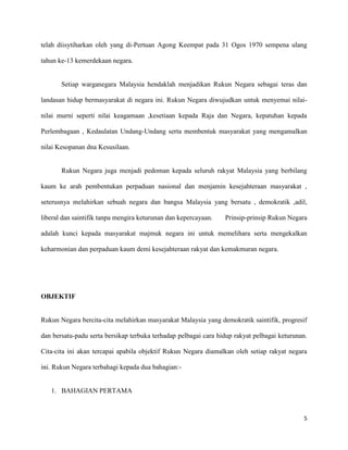 telah diisytiharkan oleh yang di-Pertuan Agong Keempat pada 31 Ogos 1970 sempena ulang

tahun ke-13 kemerdekaan negara.


       Setiap warganegara Malaysia hendaklah menjadikan Rukun Negara sebagai teras dan

landasan hidup bermasyarakat di negara ini. Rukun Negara diwujudkan untuk menyemai nilai-

nilai murni seperti nilai keagamaan ,kesetiaan kepada Raja dan Negara, kepatuhan kepada

Perlembagaan , Kedaulatan Undang-Undang serta membentuk masyarakat yang mengamalkan

nilai Kesopanan dna Kesusilaan.


       Rukun Negara juga menjadi pedoman kepada seluruh rakyat Malaysia yang berbilang

kaum ke arah pembentukan perpaduan nasional dan menjamin kesejahteraan masyarakat ,

seterusnya melahirkan sebuah negara dan bangsa Malaysia yang bersatu , demokratik ,adil,

liberal dan saintifik tanpa mengira keturunan dan kepercayaan.   Prinsip-prinsip Rukun Negara

adalah kunci kepada masyarakat majmuk negara ini untuk memelihara serta mengekalkan

keharmonian dan perpaduan kaum demi kesejahteraan rakyat dan kemakmuran negara.




OBJEKTIF


Rukun Negara bercita-cita melahirkan masyarakat Malaysia yang demokratik saintifik, progresif

dan bersatu-padu serta bersikap terbuka terhadap pelbagai cara hidup rakyat pelbagai keturunan.

Cita-cita ini akan tercapai apabila objektif Rukun Negara diamalkan oleh setiap rakyat negara

ini. Rukun Negara terbahagi kepada dua bahagian:-


   1. BAHAGIAN PERTAMA



                                                                                             5
 