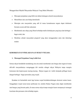 Menggariskan Objektif Masyarakat Malaysia Yang Mahu Dibentuk:-


       Mencapai perpaduan yang lebih erat dalam kalangan seluruh masyarakatnya

       Memelihara satu cara hidup demokratik

       Mencipta satu masyarakat yang adil di mana kemakmuran negara dapat dinikmati

       bersama secara adil dan saksaman

       Membentuk satu sikap yang liberal terhadap tradisi kebudayaan yang kaya dan berbagai –

       bagai corak; dan

       Membina sebuah masyarakat progresif yang akan menggunakan sains dan teknologi

       moden




KEBERKESANAN PERLAKSANAAN RUKUN NEGARA


   1. Mencapai Perpaduan Yang Lebih Erat


Semua rakyat hendaklah mendukung cita-cita untuk membentuk satu bangsa dan negara di mana

ahli-ahli masyarakatnya menganggap diri mereka sebagai rakyat Malaysia tanpa mengira

keturunan dan kepercayaan masing-masing . Rakyat negara ini terdiri daripada pelbagai kaum

dengan berbagai –bagai persoalan yang wujud.


   Keadaan ini bertambah rumit lagi kerana wujud ketidakseimbangan ekonomi antara kaum.

Sungguhpun wujud unsur-unsur perbezaan ini, melalui Rukun Negara akan dapat membentuk

satu bangsa yang bersatu padu, di mana semua rakyat tanpa mengira kaum mempunyai semangat

kesetiaan dan perasaan cinta terhadap negara.



                                                                                           6
 