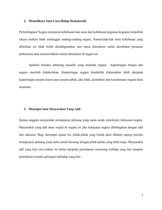 2. Memelihara Satu Cara Hidup Demokratik


Perlembagaan Negara menjamin kebebasan hak asasi dan kebebasan kegiatan-kegiatan berpolitik

rakyat asalkan tidak melanggar undang-undang negara. Namun,hak-hak serta kebebasan yang

diberikan ini tidak boleh disalahgunakan atas nama demokrasi untuk membakar perasaan

perkauman atau memusnahkan sistem demokrasi di negara ini.


       Apabiila berlaku sebarang masalah yang melanda negara , kepentingan bangsa dan

negara mestilah didahulukan. Kepentingan negara hendaklah diutamakan lebih daripada

kepentingan sesuatu kaum atau sesuatu pihak, jika tidak, kestabilan dan keselamatan negara akan

terancam.




   3. Mencipta Satu Masyarakat Yang Adil


Semua anggota masyarakat mempunyai peluang yang sama untuk menikmati kekayaan negara.

Masyarakat yang adil akan wujud di negara ini jika kekayaan negara dibahagikan dengan adil

dan saksama. Bagi mencapai tujuan ini, pihak-pihak yang lemah akan dibantu supaya mereka

mempunyai peluang yang sama untuk bersaing dengan pihak-pihak yang lebih maju. Masyarakat

adil yang kita cita-citakan itu bebas daripada penindasan seseorang terhdap yang lain ataupun

penindasan sesuatu golongan terhadap yang lain.




                                                                                             7
 