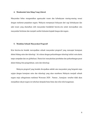 4. Membentuk Satu Sikap Yang Liberal


Masyarakat bebas mengamalkan agama,adat resam dan kebudayaan masing-masing sesuai

dengan matlamat perpaduan negara. Malaysia mempunyai kekayaan dari segi kebudayaan dan

adat resam yang diamalkan oleh masyarakat hendaklah bercita-cita untuk mewujudkan satu

masyarakat berlainan dan menjadi sumber kekuatan kepada bangsa dan negara .




   5. Membina Sebuah Masyarakat Progresif


Kita bercita-cita hendak mewujudkan sebuah masyarakat progresif yang mencapai kemajuan

dalam bidang sains dan teknologi . Ini selaras dengan perkembangan teknologi terkini serta dunia

tanpa sempadan dan era globalisasi. Dunia kini menyaksikan perubahan dan perkembangan pesat

dalam bidang ilmu pengetahuan, sains dan teknologi.


       Malaysia progresif yang hendak diwujudkan adalah satu masyarakat yang bergerak maju

sejajar dengan kemajuan sains dan teknologi yang akan membawa Malaysia menjadi sebuah

negara maju sebagaimana matlamat Wawasan 2020 . Namun , kemajuan tersebut tidak akan

menjadikan rakyat negara ini terkeluar daripada batas-batas dan nilai-nilai keagamaan.




                                                                                              8
 