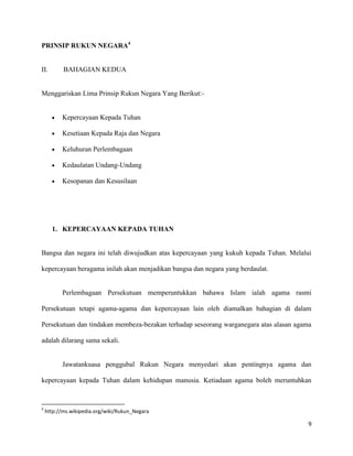 PRINSIP RUKUN NEGARA4


II.        BAHAGIAN KEDUA


Menggariskan Lima Prinsip Rukun Negara Yang Berikut:-


          Kepercayaan Kepada Tuhan

          Kesetiaan Kepada Raja dan Negara

          Keluhuran Perlembagaan

          Kedaulatan Undang-Undang

          Kesopanan dan Kesusilaan




      1. KEPERCAYAAN KEPADA TUHAN


Bangsa dan negara ini telah diwujudkan atas kepercayaan yang kukuh kepada Tuhan. Melalui

kepercayaan beragama inilah akan menjadikan bangsa dan negara yang berdaulat.


          Perlembagaan Persekutuan memperuntukkan bahawa Islam ialah agama rasmi

Persekutuan tetapi agama-agama dan kepercayaan lain oleh diamalkan bahagian di dalam

Persekutuan dan tindakan membeza-bezakan terhadap seseorang warganegara atas alasan agama

adalah dilarang sama sekali.


          Jawatankuasa penggubal Rukun Negara menyedari akan pentingnya agama dan

kepercayaan kepada Tuhan dalam kehidupan manusia. Ketiadaan agama boleh meruntuhkan



4
    http://ms.wikipedia.org/wiki/Rukun_Negara

                                                                                        9
 