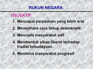 RUKUN NEGARA
OBJEKTIF
1. Mencapai perpaduan yang lebih erat
2. Memelihara cara hidup demokratik
3. Mencipta masyarakat adil
4. Membentuk sikap liberal terhadap
   tradisi kebudayaan
5. Membina masyarakat progresif
 
