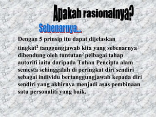 Dengan 5 prinsip itu dapat dijelaskan
tingkat2 tanggungjawab kita yang sebenarnya
dibendung oleh tuntutan2 pelbagai tahap
autoriti iaitu daripada Tuhan Pencipta alam
semesta sehinggalah di peringkat diri sendiri
sebagai individu bertanggungjawab kepada diri
sendiri yang akhirnya menjadi asas pembinaan
satu personaliti yang baik.
 
