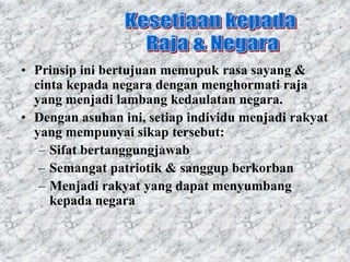 • Prinsip ini bertujuan memupuk rasa sayang &
  cinta kepada negara dengan menghormati raja
  yang menjadi lambang kedaulatan negara.
• Dengan asuhan ini, setiap individu menjadi rakyat
  yang mempunyai sikap tersebut:
   – Sifat bertanggungjawab
   – Semangat patriotik & sanggup berkorban
   – Menjadi rakyat yang dapat menyumbang
     kepada negara
 