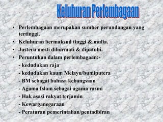 • Perlembagaan merupakan sumber perundangan yang
  tertinggi.
• Keluhuran bermaksud tinggi & mulia.
• Justeru mesti dihormati & dipatuhi.
• Peruntukan dalam perlembagaan:-
  - kedudukan raja
  - kedudukan kaum Melayu/bumiputera
  - BM sebagai bahasa kebangsaan
  - Agama Islam sebagai agama rasmi
  - Hak asasi rakyat terjamin
  - Kewarganegaraan
  - Peraturan pemerintahan/pentadbiran
 